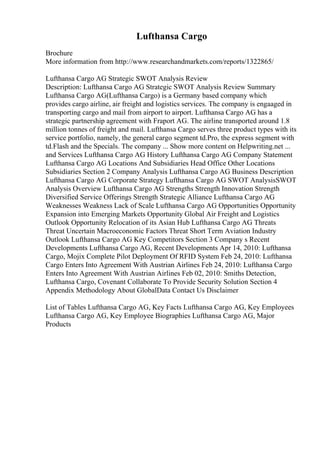 Lufthansa Cargo
Brochure
More information from http://www.researchandmarkets.com/reports/1322865/
Lufthansa Cargo AG Strategic SWOT Analysis Review
Description: Lufthansa Cargo AG Strategic SWOT Analysis Review Summary
Lufthansa Cargo AG(Lufthansa Cargo) is a Germany based company which
provides cargo airline, air freight and logistics services. The company is engaaged in
transporting cargo and mail from airport to airport. Lufthansa Cargo AG has a
strategic partnership agreement with Fraport AG. The airline transported around 1.8
million tonnes of freight and mail. Lufthansa Cargo serves three product types with its
service portfolio, namely, the general cargo segment td.Pro, the express segment with
td.Flash and the Specials. The company ... Show more content on Helpwriting.net ...
and Services Lufthansa Cargo AG History Lufthansa Cargo AG Company Statement
Lufthansa Cargo AG Locations And Subsidiaries Head Office Other Locations
Subsidiaries Section 2 Company Analysis Lufthansa Cargo AG Business Description
Lufthansa Cargo AG Corporate Strategy Lufthansa Cargo AG SWOT AnalysisSWOT
Analysis Overview Lufthansa Cargo AG Strengths Strength Innovation Strength
Diversified Service Offerings Strength Strategic Alliance Lufthansa Cargo AG
Weaknesses Weakness Lack of Scale Lufthansa Cargo AG Opportunities Opportunity
Expansion into Emerging Markets Opportunity Global Air Freight and Logistics
Outlook Opportunity Relocation of its Asian Hub Lufthansa Cargo AG Threats
Threat Uncertain Macroeconomic Factors Threat Short Term Aviation Industry
Outlook Lufthansa Cargo AG Key Competitors Section 3 Company s Recent
Developments Lufthansa Cargo AG, Recent Developments Apr 14, 2010: Lufthansa
Cargo, Mojix Complete Pilot Deployment Of RFID System Feb 24, 2010: Lufthansa
Cargo Enters Into Agreement With Austrian Airlines Feb 24, 2010: Lufthansa Cargo
Enters Into Agreement With Austrian Airlines Feb 02, 2010: Smiths Detection,
Lufthansa Cargo, Covenant Collaborate To Provide Security Solution Section 4
Appendix Methodology About GlobalData Contact Us Disclaimer
List of Tables Lufthansa Cargo AG, Key Facts Lufthansa Cargo AG, Key Employees
Lufthansa Cargo AG, Key Employee Biographies Lufthansa Cargo AG, Major
Products
 