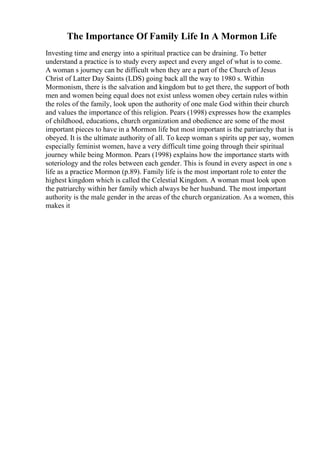 The Importance Of Family Life In A Mormon Life
Investing time and energy into a spiritual practice can be draining. To better
understand a practice is to study every aspect and every angel of what is to come.
A woman s journey can be difficult when they are a part of the Church of Jesus
Christ of Latter Day Saints (LDS) going back all the way to 1980 s. Within
Mormonism, there is the salvation and kingdom but to get there, the support of both
men and women being equal does not exist unless women obey certain rules within
the roles of the family, look upon the authority of one male God within their church
and values the importance of this religion. Pears (1998) expresses how the examples
of childhood, educations, church organization and obedience are some of the most
important pieces to have in a Mormon life but most important is the patriarchy that is
obeyed. It is the ultimate authority of all. To keep woman s spirits up per say, women
especially feminist women, have a very difficult time going through their spiritual
journey while being Mormon. Pears (1998) explains how the importance starts with
soteriology and the roles between each gender. This is found in every aspect in one s
life as a practice Mormon (p.89). Family life is the most important role to enter the
highest kingdom which is called the Celestial Kingdom. A woman must look upon
the patriarchy within her family which always be her husband. The most important
authority is the male gender in the areas of the church organization. As a women, this
makes it
 