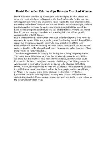 David Menander Relationships Between Men And Women
David Wiles uses comedies by Menander in order to display the roles of men and
women in classical Athens. In his opinion, the female role can be broken into two
subcategories concubines and undesirable vestal virgins. His main argument is that
the modern definition of the word love was not found in antiquity marriages, and that
prostitution often gave men the desires and companionship that they longed for.
From the maleperspective matrimony was just another form of property that reaped
benefits, such as running a household and providing heirs, but did not provide
companionship or fulfill desires.
Due to the fact that well born women spent such little time in public there would be
no reason for men to fall in love with the type of females they married. Instead Wiles
argues that prostitutes, especially those who were unpaid, were able to form
relationships with men because they had more time to connect with one another and
could be found in public alongside each other. However, the author does not... Show
more content on Helpwriting.net ...
There is no suggestion in the comedy that the boy has to marry the young woman.
The young man s father is not surprised that he wishes to marry for love. Which,
can prove that this might not have been a rare occurrence, and shows men could
have married for love . Lever gives examples of other plays that display unmarried
Athenian men in love with women who are known to be of citizen birth. Both
Brown, Walcot, and Wies define the term eros differently, so it is incredibly difficult
to establish what exactly constituted as love for these people, and the social history
of Athens is far to dense to use comic drama as evidence for everyday life.
Researchers can make valid arguments, but they wont know exactly what these
ancient Athenians felt. People cannot compare the word love in the present culture to
the erotic world in which Wiles
 