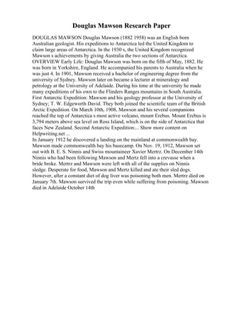 Douglas Mawson Research Paper
DOUGLAS MAWSON Douglas Mawson (1882 1958) was an English born
Australian geologist. His expeditions to Antarctica led the United Kingdom to
claim large areas of Antarctica. In the 1930 s, the United Kingdom recognized
Mawson s achievements by giving Australia the two sections of Antarctica.
OVERVIEW Early Life: Douglas Mawson was born on the fifth of May, 1882. He
was born in Yorkshire, England. He accompanied his parents to Australia when he
was just 4. In 1901, Mawson received a bachelor of engineering degree from the
university of Sydney. Mawson later on became a lecturer at mineralogy and
petrology at the University of Adelaide. During his time at the university he made
many expeditions of his own to the Flinders Ranges mountains in South Australia.
First Antarctic Expedition: Mawson and his geology professor at the University of
Sydney; T. W. Edgeworth David. They both joined the scientific team of the British
Arctic Expedition. On March 10th, 1908, Mawson and his several companions
reached the top of Antarctica s most active volcano, mount Erebus. Mount Erebus is
3,794 meters above sea level on Ross Island, which is on the side of Antarctica that
faces New Zealand. Second Antarctic Expedition:... Show more content on
Helpwriting.net ...
In January 1912 he discovered a landing on the mainland at commonwealth bay.
Mawson made commonwealth bay his basecamp. On Nov. 19, 1912, Mawson set
out with B. E. S. Ninnis and Swiss mountaineer Xavier Mertrz. On December 14th
Ninnis who had been following Mawson and Mertz fell into a crevasse when a
bride broke. Mertrz and Mawson were left with all of the supplies on Ninnis
sledge. Desperate for food, Mawson and Mertz killed and ate their sled dogs.
However, after a constant diet of dog liver was poisoning both men. Mertrz died on
January 7th. Mawson survived the trip even while suffering from poisoning. Mawson
died in Adelaide October 14th
 