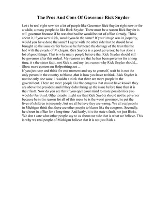 The Pros And Cons Of Governor Rick Snyder
Let s be real right now not a lot of people like Governor Rick Snyder right now or for
a while, a many people do like Rick Snyder. There must be a reason Rick Snyder is
still governor because if he was that bad he would be out of office already. Think
about it, if you were Rick, would you do the same? If your image was in jeopardy,
would you have done the same? I agree with the other side that he should have
brought up the issue earlier because he furthered the damage of the trust that he
had with the people of Michigan. Rick Snyder is a good governor; he has done a
lot of good things. That is why many people believe that Rick Snyder should still
be governor after this ordeal. My reasons are that he has been governor for a long
time, it s the states fault, not Rick s, and my last reason why Rick Snyder should...
Show more content on Helpwriting.net ...
If you just stop and think for one moment and say to yourself, wait he is not the
only person in the country to blame ,that is how you have to think. Rick Snyder is
not the only one wow, I wouldn t think that there are more people in the
government. There are more people like the congress that should have known they
are above the president and if they didn t bring up the issue before time then it is
their fault. Now do you see that if you open your mind to more possibilities you
wouldn t be blind. Other people might say that Rick Snyder should not be governor
because he is the reason for all of this mess he is the worst governor, he put the
lives of children in jeopardy, but we all believe they are wrong. We all real people
in Michigan think that there are other people to blame like the congress. Secondly,
he s been in office for a long time. And lastly, it is the state s fault, not just Ricks.
We don t care what other people say to us about our side that is what we believe. This
is why we real people of Michigan believe that it is not just Rick s
 