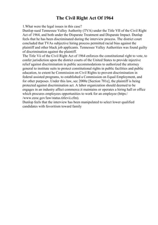 The Civil Right Act Of 1964
1.What were the legal issues in this case?
Dunlop sued Tennessee Valley Authority (TVA) under the Title VII of the Civil Right
Act of 1964, and both under the Disparate Treatment and Disparate Impact. Dunlap
feels that he has been discriminated during the interview process. The district court
concluded that TVAs subjective hiring process permitted racial bias against the
plaintiff and other black job applicants. Tennessee Valley Authorities was found guilty
of discrimination against the plaintiff.
The Title Vii of the Civil Right Act of 1964 enforces the constitutional right to vote, to
confer jurisdiction upon the district courts of the United States to provide injective
relief against discrimination in public accommodations to authorized the attorney
general to institute suits to protect constitutional rights in public facilities and public
education, to extent he Commission on Civil Rights to prevent discrimination in
federal assisted programs, to established a Commission on Equal Employment, and
for other purposes .Under this law, sec 2000e [Section 701e], the plaintiff is being
protected against discrimination act. A labor organization should deemed to be
engages in an industry affect commerce.it maintains or operates a hiring hall or office
which procures employees opportunities to work for an employee (https:/
/www.eeoc.gov/law/status.titlevii.cfm).
Dunlop feels that the interview has been manipulated to select lower qualified
candidates with favoritism toward family
 