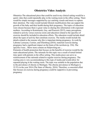 Obstetrics Video Analysis
Obstetrics The educational piece that could be used in my clinical setting would be a
quick video that could repeatedly play in the waiting room in the office setting. There
would be simple messages supported by eye catching visuals and music to capture
their attention. The video would include lifestyle modifications that can support the
growth of the baby and their health during their pregnancy. The topics of education
were chosen because there is great value in sharing this information with expectant
mothers. According to Kominiarek, Gay, and Peacock (2015), many perceptions
related to activity versus exercise exists and education related to the specifics of
exercise should be included in education efforts. The education would include detail
about the types of activity that constitute exercise. The media would include the
details related to the reasons why this is important during pregnancy. In work by
Labonte Lemoyne, Curnier, and Ellemberg (2016), maternal exercise during
pregnancy had a significant impact on the brain of the newborn (p. 354). The
specifics were... Show more content on Helpwriting.net ...
Elements of health promotion that focuses on the benefits of exercise would be the
main educational points. The rationale for this topic was a result of noted limited
time spent with patients in the office setting. This media piece can serve as
reinforcement of the rationale related to regular exercise during pregnancy. The
waiting area is very accommodating to this type of media and would allow for
repeated playing in the waiting room. The topic was suitable to the population due
to the prevalence of obesity in Michigan. The obesity prevalence in Michigan is
32.5% in the year 2016 (The State of Obesity, 2016). Therefore, a concerted effort
that focuses on exercise during pregnancy could be supportive in preventing
pregnancy
 