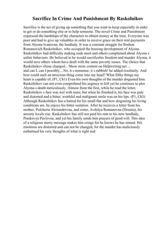 Sacrifice In Crime And Punishment By Raskolnikov
Sacrifice is the act of giving up something that you want to keep especially in order
to get or do something else or to help someone. The novel Crime and Punishment
expressed the hardships of the characters to obtain money at the time. Everyone was
poor and had to give up valuables in order to receive grace on their rent payments
from Alyona Ivanovna, the landlady. It was a constant struggle for Rodion
Romanovich Raskolnikov, who occupied the housing development of Alyona.
Raskolnikov had difficulty making ends meet and others complained about Alyona s
unfair behaviors. He believed in he would sacrificehis freedom and murder Alyona, it
would save others whom have dealt with the same poverty issues. The choice that
Raskolnikov chose changed... Show more content on Helpwriting.net ...
and can I, can I possibly....No, it s nonsense, it s rubbish! he added resolutely. And
how could such an atrocious thing come into my head? What filthy things my
heart is capable of. (P1, Ch1) Even his own thoughts of the murder disgusted him.
Raskolnikov can not even comprehend his urgency to kill yet he continues to plot
Alyona s death meticulously. Almost from the first, while he read the letter,
Raskolnikov s face was wet with tears; but when he finished it, his face was pale
and distorted and a bitter, wrathful and malignant smile was on his lips. (P1, Ch3)
Although Raskolnikov has a hatred for his small flat and how disgusting his living
conditions are, he enjoys his bitter isolation. After he receives a letter from his
mother, Pulcheria Alexandrovna, and sister, Avdotya Romanovna (Dounia), his
anxiety levels rise. Raskolnikov has still not paid his rent to his new landlady,
Praskovya Pavlovna, and yet his family sends him prayers of good will. This idea
of a religious merry message makes him cringe for he knows he has sinned. His
emotions are distorted and can not be changed, for the murder has maliciously
embalmed his very thoughts of what is right and
 