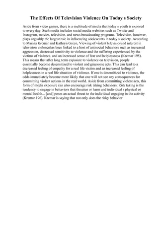 The Effects Of Television Violence On Today s Society
Aside from video games, there is a multitude of media that today s youth is exposed
to every day. Such media includes social media websites such as Twitter and
Instagram, movies, television, and news broadcasting programs. Television, however,
plays arguably the largest role in influencing adolescents in today s society. According
to Marina Krcmar and Kathryn Green, Viewing of violent televisionand interest in
television violencehas been linked to a host of antisocial behaviors such as increased
aggression, decreased sensitivity to violence and the suffering experienced by the
victims of violence, and an increased sense of fear and helplessness (Krcmar 195).
This means that after long term exposure to violence on television, people
essentially become desensitized to violent and gruesome acts. This can lead to a
decreased feeling of empathy for a real life victim and an increased feeling of
helplessness in a real life situation of violence. If one is desensitized to violence, the
odds immediately become more likely that one will not see any consequences for
committing violent actions in the real world. Aside from committing violent acts, this
form of media exposure can also encourage risk taking behaviors. Risk taking is the
tendency to engage in behaviors that threaten or harm and individual s physical or
mental health... [and] poses an actual threat to the individual engaging in the activity
(Krcmar 196). Krcmar is saying that not only does the risky behavior
 