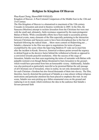 Religion In Kingdom Of Heaven
Phua Kuan Chong, Shawn5009 9185(L02)
Kingdom of Heaven: A Post Colonial Comparison of the Middle East in the 12th and
21st Century
The film Kingdom of Heaven is a dramatized re enactment of the 12th century
Crusades in Jerusalem and aired in theatres worldwide in 2005. In the film, the
Saracens (Muslims) attempt to reclaim Jerusalem from the Christians but were met
with the small and, ultimately, futile resistance organized by the main protagonist
Balian of Ibelin. While considerable efforts have been made to accurately portray
historical events, many elements of the film especially pertaining to the interaction
between Christians and Saracens seem to have been downplayed due to the fear of
backlash following the radical Islam ... Show more content on Helpwriting.net ...
Saladin s character in the film was open to negotiations for terms of peace,
exemplified by the scene where the leper king Baldwin IV rode out to meet him
after the incident in Kerak. However, historical evidence points toward the urgency
to defend Egypt as the decisive factor behind the withdrawal at Kerak as opposed to
a conviction towards peaceful resolutions. After the success of the siege of
Jerusalem, Saladin was then seen negotiating the terms of surrender with Balian with
palpable restraint even though Balian threatened to burn Jerusalem to the ground ;
which would have prevented from him an honourable victory. Additionally, Saladin
was also portrayed as particularly merciful as he promised Balian the safe passage
of all Christians out of Jerusalem, when in reality; he not only demanded a ransom
for each Christian s freedom but also forced thousands of them into slavery. The film,
therefore, heavily distorted the portrayal of Saladin as a man almost without religious
motivations and particular attention has been placed to emphasis this trait. In one
scene, Saladin was seen picking up a fallen ornamental cross on the ground and
replacing it on its stand; which reinforces the idea in the audience that Saladin s
favours personal faith
 