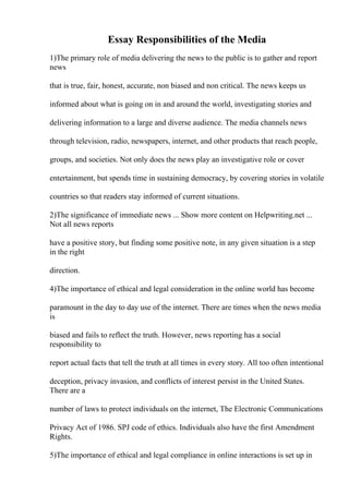 Essay Responsibilities of the Media
1)The primary role of media delivering the news to the public is to gather and report
news
that is true, fair, honest, accurate, non biased and non critical. The news keeps us
informed about what is going on in and around the world, investigating stories and
delivering information to a large and diverse audience. The media channels news
through television, radio, newspapers, internet, and other products that reach people,
groups, and societies. Not only does the news play an investigative role or cover
entertainment, but spends time in sustaining democracy, by covering stories in volatile
countries so that readers stay informed of current situations.
2)The significance of immediate news ... Show more content on Helpwriting.net ...
Not all news reports
have a positive story, but finding some positive note, in any given situation is a step
in the right
direction.
4)The importance of ethical and legal consideration in the online world has become
paramount in the day to day use of the internet. There are times when the news media
is
biased and fails to reflect the truth. However, news reporting has a social
responsibility to
report actual facts that tell the truth at all times in every story. All too often intentional
deception, privacy invasion, and conflicts of interest persist in the United States.
There are a
number of laws to protect individuals on the internet, The Electronic Communications
Privacy Act of 1986. SPJ code of ethics. Individuals also have the first Amendment
Rights.
5)The importance of ethical and legal compliance in online interactions is set up in
 