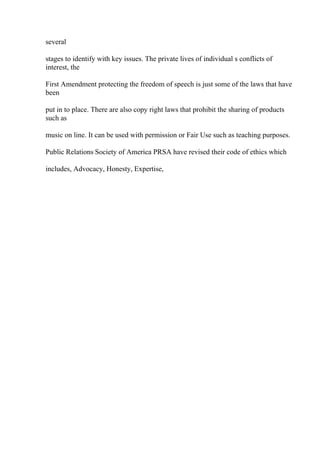 several
stages to identify with key issues. The private lives of individual s conflicts of
interest, the
First Amendment protecting the freedom of speech is just some of the laws that have
been
put in to place. There are also copy right laws that prohibit the sharing of products
such as
music on line. It can be used with permission or Fair Use such as teaching purposes.
Public Relations Society of America PRSA have revised their code of ethics which
includes, Advocacy, Honesty, Expertise,
 