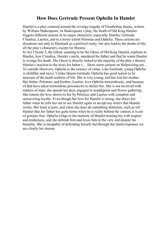 How Does Gertrude Present Ophelia In Hamlet
Hamlet is a play centered around the revenge tragedy of Elizabethan drama, written
by William Shakespeare. In Shakespeare s play, the death of Old King Hamlet
triggers different actions in its major characters; especially Hamlet, Gertrude,
Claudius, Laertes, and to a lesser extent Polonius and Ophelia. These actions are
disastrous not only to Denmark as a political entity; but also lead to the deaths of the
all the play s characters, except for Horatio.
In Act I Scene 5, the Ghost, seeming to be the Ghost of Old King Hamlet, explains to
Hamlet, how Claudius, Hamlet s uncle, murdered his father and that he wants Hamlet
to avenge his death. The Ghost is directly linked to the majority of the play s themes.
Hamlet s reaction to the news his father s ... Show more content on Helpwriting.net ...
To outside observers, Ophelia is the essence of virtue. Like Gertrude, young Ophelia
is childlike and naive. Unlike Queen Gertrude, Ophelia has good reason to be
unaware of the harsh realities of life. She is very young, and has lost her mother.
Her father, Polonius, and brother, Laertes, love Ophelia tremendously, and because
of that have taken tremendous precautions to shelter her. She is not involved with
matters of state; she spends her days engaged in needlepoint and flower gathering.
She returns the love shown to her by Polonius and Laertes with complete and
unwavering loyalty. Even though her love for Hamlet is strong, she obeys her
father when he tells her not to see Hamlet again or accept any letters that Hamlet
writes. Her heart is pure, and when she does do something dishonest, such as tell
Hamlet that her father has gone home when he is really behind the curtain; it is out
of genuine fear. Ophelia clings to the memory of Hamlet treating her with respect
and tenderness, and she defends him and loves him to the very end despite his
brutality. She is incapable of defending herself, but through her timid responses we
see clearly her intense
 