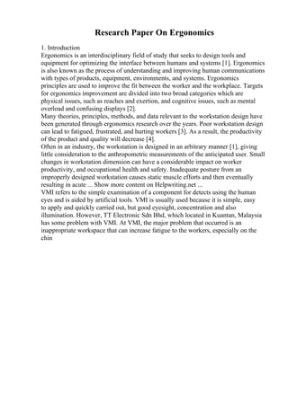 Research Paper On Ergonomics
1. Introduction
Ergonomics is an interdisciplinary field of study that seeks to design tools and
equipment for optimizing the interface between humans and systems [1]. Ergonomics
is also known as the process of understanding and improving human communications
with types of products, equipment, environments, and systems. Ergonomics
principles are used to improve the fit between the worker and the workplace. Targets
for ergonomics improvement are divided into two broad categories which are
physical issues, such as reaches and exertion, and cognitive issues, such as mental
overload and confusing displays [2].
Many theories, principles, methods, and data relevant to the workstation design have
been generated through ergonomics research over the years. Poor workstation design
can lead to fatigued, frustrated, and hurting workers [3]. As a result, the productivity
of the product and quality will decrease [4].
Often in an industry, the workstation is designed in an arbitrary manner [1], giving
little consideration to the anthropometric measurements of the anticipated user. Small
changes in workstation dimension can have a considerable impact on worker
productivity, and occupational health and safety. Inadequate posture from an
improperly designed workstation causes static muscle efforts and then eventually
resulting in acute ... Show more content on Helpwriting.net ...
VMI refers to the simple examination of a component for detects using the human
eyes and is aided by artificial tools. VMI is usually used because it is simple, easy
to apply and quickly carried out, but good eyesight, concentration and also
illumination. However, TT Electronic Sdn Bhd, which located in Kuantan, Malaysia
has some problem with VMI. At VMI, the major problem that occurred is an
inappropriate workspace that can increase fatigue to the workers, especially on the
chin
 