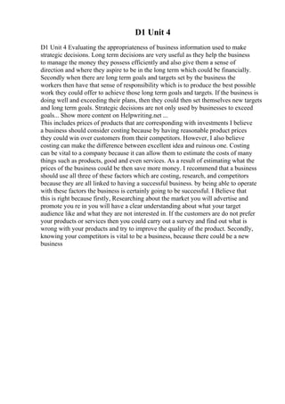 D1 Unit 4
D1 Unit 4 Evaluating the appropriateness of business information used to make
strategic decisions. Long term decisions are very useful as they help the business
to manage the money they possess efficiently and also give them a sense of
direction and where they aspire to be in the long term which could be financially.
Secondly when there are long term goals and targets set by the business the
workers then have that sense of responsibility which is to produce the best possible
work they could offer to achieve those long term goals and targets. If the business is
doing well and exceeding their plans, then they could then set themselves new targets
and long term goals. Strategic decisions are not only used by businesses to exceed
goals... Show more content on Helpwriting.net ...
This includes prices of products that are corresponding with investments I believe
a business should consider costing because by having reasonable product prices
they could win over customers from their competitors. However, I also believe
costing can make the difference between excellent idea and ruinous one. Costing
can be vital to a company because it can allow them to estimate the costs of many
things such as products, good and even services. As a result of estimating what the
prices of the business could be then save more money. I recommend that a business
should use all three of these factors which are costing, research, and competitors
because they are all linked to having a successful business. by being able to operate
with these factors the business is certainly going to be successful. I Believe that
this is right because firstly, Researching about the market you will advertise and
promote you re in you will have a clear understanding about what your target
audience like and what they are not interested in. If the customers are do not prefer
your products or services then you could carry out a survey and find out what is
wrong with your products and try to improve the quality of the product. Secondly,
knowing your competitors is vital to be a business, because there could be a new
business
 