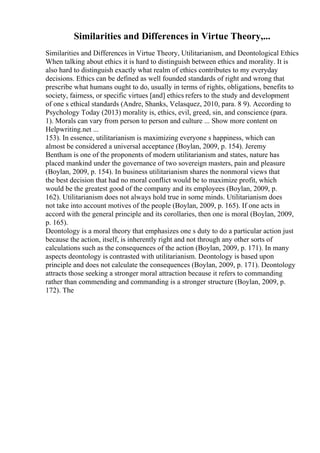 Similarities and Differences in Virtue Theory,...
Similarities and Differences in Virtue Theory, Utilitarianism, and Deontological Ethics
When talking about ethics it is hard to distinguish between ethics and morality. It is
also hard to distinguish exactly what realm of ethics contributes to my everyday
decisions. Ethics can be defined as well founded standards of right and wrong that
prescribe what humans ought to do, usually in terms of rights, obligations, benefits to
society, fairness, or specific virtues [and] ethics refers to the study and development
of one s ethical standards (Andre, Shanks, Velasquez, 2010, para. 8 9). According to
Psychology Today (2013) morality is, ethics, evil, greed, sin, and conscience (para.
1). Morals can vary from person to person and culture ... Show more content on
Helpwriting.net ...
153). In essence, utilitarianism is maximizing everyone s happiness, which can
almost be considered a universal acceptance (Boylan, 2009, p. 154). Jeremy
Bentham is one of the proponents of modern utilitarianism and states, nature has
placed mankind under the governance of two sovereign masters, pain and pleasure
(Boylan, 2009, p. 154). In business utilitarianism shares the nonmoral views that
the best decision that had no moral conflict would be to maximize profit, which
would be the greatest good of the company and its employees (Boylan, 2009, p.
162). Utilitarianism does not always hold true in some minds. Utilitarianism does
not take into account motives of the people (Boylan, 2009, p. 165). If one acts in
accord with the general principle and its corollaries, then one is moral (Boylan, 2009,
p. 165).
Deontology is a moral theory that emphasizes one s duty to do a particular action just
because the action, itself, is inherently right and not through any other sorts of
calculations such as the consequences of the action (Boylan, 2009, p. 171). In many
aspects deontology is contrasted with utilitarianism. Deontology is based upon
principle and does not calculate the consequences (Boylan, 2009, p. 171). Deontology
attracts those seeking a stronger moral attraction because it refers to commanding
rather than commending and commanding is a stronger structure (Boylan, 2009, p.
172). The
 