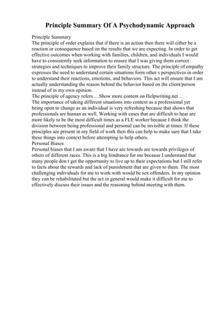 Principle Summary Of A Psychodynamic Approach
Principle Summary
The principle of order explains that if there is an action then there will either be a
reaction or consequence based on the results that we are expecting. In order to get
effective outcomes when working with families, children, and individuals I would
have to consistently seek information to ensure that I was giving them correct
strategies and techniques to improve their family structure. The principle of empathy
expresses the need to understand certain situations form other s perspectives in order
to understand their reactions, emotions, and behaviors. This act will ensure that I am
actually understanding the reason behind the behavior based on the client/person
instead of in my own opinion.
The principle of agency refers ... Show more content on Helpwriting.net ...
The importance of taking different situations into context as a professional yet
being open to change as an individual is very refreshing because that shows that
professionals are human as well. Working with cases that are difficult to hear are
more likely to be the most difficult times as a FLE worker because I think the
division between being professional and personal can be invisible at times. If these
principles are present in my field of work then this can help to make sure that I take
these things into context before attempting to help others.
Personal Biases
Personal biases that I am aware that I have are towards are towards privileges of
others of different races. This is a big hindrance for me because I understand that
many people don t get the opportunity to live up to their expectations but I still refer
to facts about the rewards and lack of punishment that are given to them. The most
challenging individuals for me to work with would be sex offenders. In my opinion
they can be rehabilitated but the act in general would make it difficult for me to
effectively discuss their issues and the reasoning behind meeting with them.
 