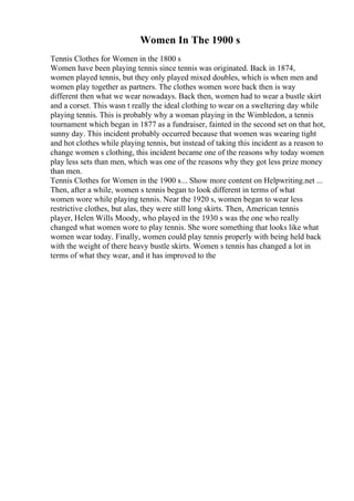 Women In The 1900 s
Tennis Clothes for Women in the 1800 s
Women have been playing tennis since tennis was originated. Back in 1874,
women played tennis, but they only played mixed doubles, which is when men and
women play together as partners. The clothes women wore back then is way
different then what we wear nowadays. Back then, women had to wear a bustle skirt
and a corset. This wasn t really the ideal clothing to wear on a sweltering day while
playing tennis. This is probably why a woman playing in the Wimbledon, a tennis
tournament which began in 1877 as a fundraiser, fainted in the second set on that hot,
sunny day. This incident probably occurred because that women was wearing tight
and hot clothes while playing tennis, but instead of taking this incident as a reason to
change women s clothing, this incident became one of the reasons why today women
play less sets than men, which was one of the reasons why they got less prize money
than men.
Tennis Clothes for Women in the 1900 s... Show more content on Helpwriting.net ...
Then, after a while, women s tennis began to look different in terms of what
women wore while playing tennis. Near the 1920 s, women began to wear less
restrictive clothes, but alas, they were still long skirts. Then, American tennis
player, Helen Wills Moody, who played in the 1930 s was the one who really
changed what women wore to play tennis. She wore something that looks like what
women wear today. Finally, women could play tennis properly with being held back
with the weight of there heavy bustle skirts. Women s tennis has changed a lot in
terms of what they wear, and it has improved to the
 