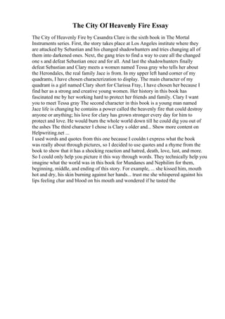 The City Of Heavenly Fire Essay
The City of Heavenly Fire by Casandra Clare is the sixth book in The Mortal
Instruments series. First, the story takes place at Los Angeles institute where they
are attacked by Sebastian and his changed shadowhunters and tries changing all of
them into darkened ones. Next, the gang tries to find a way to cure all the changed
one s and defeat Sebastian once and for all. And last the shadowhunters finally
defeat Sebastian and Clary meets a women named Tessa gray who tells her about
the Herondales, the real family Jace is from. In my upper left hand corner of my
quadrants, I have chosen characterization to display. The main character of my
quadrant is a girl named Clary short for Clarissa Fray, I have chosen her because I
find her as a strong and creative young women. Her history in this book has
fascinated me by her working hard to protect her friends and family. Clary I want
you to meet Tessa gray The second character in this book is a young man named
Jace life is changing he contains a power called the heavenly fire that could destroy
anyone or anything; his love for clary has grown stronger every day for him to
protect and love. He would burn the whole world down till he could dig you out of
the ashes The third character I chose is Clary s older and... Show more content on
Helpwriting.net ...
I used words and quotes from this one because I couldn t express what the book
was really about through pictures, so I decided to use quotes and a rhyme from the
book to show that it has a shocking reaction and hatred, death, love, lust, and more.
So I could only help you picture it this way through words. They technically help you
imagine what the world was in this book for Mundanes and Nephilim for them,
beginning, middle, and ending of this story. For example, ... she kissed him, mouth
hot and dry, his skin burning against her hands... trust me she whispered against his
lips feeling char and blood on his mouth and wondered if he tasted the
 