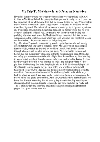 My Trip To Mackinaw Island-Personal Narrative
It was last summer around July when my family and I woke up around 7:00 A.M
to drive to Mackinaw Island. Preparing for this trip was extremely hectic because we
had to pack all of our clothes and food that we wanted for the car ride. We were all in
the car around 7:45 with all of our things packed. We locked all the doors up and
turn all the lights off. The drive took us about 4 hours to get to St. Ignace. My sisters
and I watched a movie during the car ride, read and did homework so that we were
occupied during the long car ride. My favorite part when we were driving was
probably when we went across the Mackinaw Bridge because, it felt like our car
was driving on the bright blue lake which was cool. My mom was frightened to look
out the window... Show more content on Helpwriting.net ...
My older sister Peyton did not want to go on the zipline because she had already
done it before when she went to 6th grade camp. My Dad went up desk and paid
for two tickets, one for me and one for my sister Lauryn. First we had to step
through a harness and buckle it around our waste. Next, we had to put on a red
helmet that had the company s logo and a strap to put around our neck. Once all of
our safety gear was on we moved to the tall platform. I could hear my heart starting
to pound out of my chest. I was beginning to have second thoughts. I could feel my
hair blowing in the wind. It was time for me to go. The man pushed me off the
platform. Suddenly my feet were dangling in mid air. I felt like I was flying in the
sky. Beneath us were people playing mini golf. I was wondering what would
happen if I fell down, but I realized that I was going to be safe and that it would be
unrealistic. Once we reached the end of the zip line we had to walk all the way
back to where we started. We went on the zipline again because my parents got the
tickets where you got to go two times. After that, we thanked our parent because we
knew that this was something that we were going to remember. My sister Peyton
also regretted not going on the ride because she saw how much fun we really had.
This is a time where my sister and I had the courage to do something that most
people don t get a chance to do at a
 
