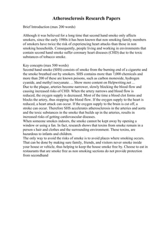 Atherosclerosis Research Papers
Brief Introduction (max 200 words)
Although it was believed for a long time that second hand smoke only affects
smokers, since the early 1980s it has been known that non smoking family members
of smokers have twice the risk of experiencing heart attacks than those in non
smoking households. Consequently, people living and working in environments that
contain second hand smoke suffer coronary heart diseases (CHD) due to the toxic
substances of tobacco smoke.
Key concepts (max 500 words)
Second hand smoke (SHS) consists of smoke from the burning end of a cigarette and
the smoke breathed out by smokers. SHS contains more than 7,000 chemicals and
more than 200 of these are known poisons, such as carbon monoxide, hydrogen
cyanide, and methyl isocyanate. ... Show more content on Helpwriting.net ...
Due to the plaque, arteries become narrower, slowly blocking the blood flow and
causing increased risks of CHD. When the artery narrows and blood flow is
reduced, the oxygen supply is decreased. Most of the time a blood clot forms and
blocks the artery, thus stopping the blood flow. If the oxygen supply to the heart is
reduced, a heart attack can occur. If the oxygen supply to the brain is cut off, a
stroke can occur. Therefore SHS accelerates atherosclerosis in the arteries and aorta
and the toxic substances in the smoke that builds up in the arteries, results in
increased risks of getting cardiovascular diseases.
When someone smokes indoors, the smoke cannot be kept away by opening a
window or using a fan. In fact, research shows that toxins from smoke remain in a
person s hair and clothes and the surrounding environment. These toxins, are
hazardous to infants and children.
The only way to avoid the risks of smoke is to avoid places where smoking occurs.
That can be done by making sure family, friends, and visitors never smoke inside
your house or vehicle, thus helping to keep the house smoke free by. Choose to eat in
restaurants that are smoke free as non smoking sections do not provide protection
from secondhand
 