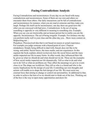 Facing Contradictions Analysis
Facing Contradictions and inconsistences: Every day we are faced with many
contradictions and inconsistences. Some of them are our own and others we
encounter them from others. Our daily interactions can be full of contradictions
and inconsistences for instance, when you are mad at someone and they make you
laugh. Perhaps life itself can be inconsistence, one day there are good news the
other you are conveyed with bad news. Contradictions: Is the act of saying
something is opposite or very different in meaning to something else. Example:
When you say you are trustworthy and an honest person but in reality you are the
opposite. Inconsistences: The act of being irregular. Example: For instance one day
you preform really well in your class and the other day you... Show more content on
Helpwriting.net ...
Prejudices: Preconceived idea that is not based on reason or actual experience.
For example you judge someone with a biased point of view 3.Narrow
mindedness: Simply being difficult to deal with, biased, does not like to be
wrong, and unfair. Social forces, the mass media, and our experiences: In this
segment the book explains almost exclusively how the social forces and the mass
media impacted our life in many forms. In other words, they influenced their life
by given us what we should do and what should not we do. Those are the examples
of how social media impacted our life dramatically: Tell us what to do and what
not to do Tell us what are problems are They affect the meanings we give to events
close to us The shape our worldview They tell us who is a friend and who is the
enemy Implications for the design of your life: Controlling our own thoughts and
actions will enable us to shape the best design of our life. We must resist any
external force that aiming to change or control our personalities. In additional to that,
in order to achieve the best of us we should start to think out of the box. Thinking out
of the box is the way to open many opportunities and doors for
 