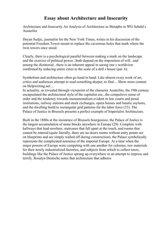 Essay about Architecture and Insecurity
Architecture and Insecurity An Analysis of Architecture as Metapho in WG Sebald s
Austerlitz
Deyan Sudjic, journalist for the New York Times, writes in his discussion of the
potential Freedom Tower meant to replace the cavernous holes that mark where the
twin towers once stood:
Clearly, there is a psychological parallel between making a mark on the landscape
and the exercise of political power...both depend on the imposition of will...and
among the dictatorial...there is an inherent appeal in seeing one s worldview
confirmed by reducing entire cities to the scale of a doll s house (par. 6).
Symbolism and architecture often go hand in hand. Like almost every work of art,
critics and audiences attempt to read something deeper, to find ... Show more content
on Helpwriting.net ...
In actuality, as revealed through viewpoint of the character Austerlitz, the 19th century
encapsulated the architectural style of the capitalist era...the compulsive sense of
order and the tendency towards monumentalism evident in law courts and penal
institutions, railway stations and stock exchanges, opera houses and lunatic asylums,
and the dwelling build to rectangular grid patterns for the labor force (33). The
Palace of Justice in Brussels presents a perfect example of Imperialist Architecture.
Built in the 1880s at the insistence of Brussels bourgeoisie, the Palace of Justice is
the largest accumulation of stone blocks anywhere in Europe (29). Complete with
hallways that lead nowhere, staircases that fall apart at the touch, and rooms that
cannot be entered (quite literally, there are no doors rooms without entry points are
on blueprints and are simply walled off during construction), the Palace symbolically
represents the complicated nonsense of the imperial Europe. At a time when the
major powers of Europe were competing with one another for colonies, raw materials
for their newly industrialized factories, and subjects from which to collect taxes,
buildings like the Palace of Justice sprung up everywhere in an attempt to impress and
terrify. Rosalyn Deutsche notes that architecture that adheres
 