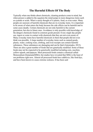 The Harmful Effects Of The Body
Typically when one thinks about chemicals, cleaning products come to mind, but
when poison is added to the equation the mind jumps to more dangerous items such
as cyanide or acids. What is rarely thought of is plastic, food, or even water. Many
people are unaware of harmful chemicals that are in everyday items. It is important
to be aware of what enters the body because the side effects can be harmful and in
some cases deadly. Certain chemicals are not only harmful to the current
generation, but also to future ones. Avoidance is only possible with knowledge of
the dangers chemicals found in common goods present. Every single day people
use, ingest or come in contact with chemicals that they are not even aware of.
Many everyday items have harmful chemicals in them that people did not even
think was possible. A large number of everyday items such as canned goods,
plastic, water, cooking ware, clothing, and even receipts can contain harmful
substances. These substances are damaging and can be fatal (Antoniades, 2013).
There are also a great number of foods that are genetically modified. Some of these
foods may not be expected to be genetically modified including corn, zucchini,
yellow squash, and papayas. Most processed foods contain a chemical called
Monosodium Glutamate(MSG), but studies have revealed that MSG is the least of
our problems right now. Almost all processed foods have additives, like food dye,
and have been known to cause extreme sickness. It has been said
 