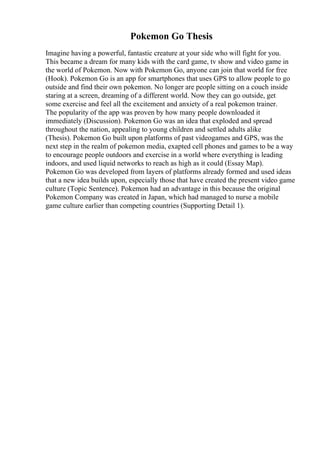 Pokemon Go Thesis
Imagine having a powerful, fantastic creature at your side who will fight for you.
This became a dream for many kids with the card game, tv show and video game in
the world of Pokemon. Now with Pokemon Go, anyone can join that world for free
(Hook). Pokemon Go is an app for smartphones that uses GPS to allow people to go
outside and find their own pokemon. No longer are people sitting on a couch inside
staring at a screen, dreaming of a different world. Now they can go outside, get
some exercise and feel all the excitement and anxiety of a real pokemon trainer.
The popularity of the app was proven by how many people downloaded it
immediately (Discussion). Pokemon Go was an idea that exploded and spread
throughout the nation, appealing to young children and settled adults alike
(Thesis). Pokemon Go built upon platforms of past videogames and GPS, was the
next step in the realm of pokemon media, exapted cell phones and games to be a way
to encourage people outdoors and exercise in a world where everything is leading
indoors, and used liquid networks to reach as high as it could (Essay Map).
Pokemon Go was developed from layers of platforms already formed and used ideas
that a new idea builds upon, especially those that have created the present video game
culture (Topic Sentence). Pokemon had an advantage in this because the original
Pokemon Company was created in Japan, which had managed to nurse a mobile
game culture earlier than competing countries (Supporting Detail 1).
 