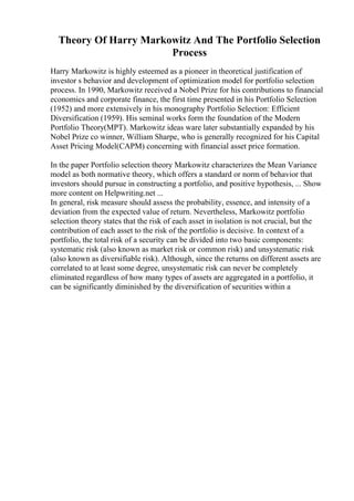 Theory Of Harry Markowitz And The Portfolio Selection
Process
Harry Markowitz is highly esteemed as a pioneer in theoretical justification of
investor s behavior and development of optimization model for portfolio selection
process. In 1990, Markowitz received a Nobel Prize for his contributions to financial
economics and corporate finance, the first time presented in his Portfolio Selection
(1952) and more extensively in his monography Portfolio Selection: Efficient
Diversification (1959). His seminal works form the foundation of the Modern
Portfolio Theory(MPT). Markowitz ideas ware later substantially expanded by his
Nobel Prize co winner, William Sharpe, who is generally recognized for his Capital
Asset Pricing Model(CAPM) concerning with financial asset price formation.
In the paper Portfolio selection theory Markowitz characterizes the Mean Variance
model as both normative theory, which offers a standard or norm of behavior that
investors should pursue in constructing a portfolio, and positive hypothesis, ... Show
more content on Helpwriting.net ...
In general, risk measure should assess the probability, essence, and intensity of a
deviation from the expected value of return. Nevertheless, Markowitz portfolio
selection theory states that the risk of each asset in isolation is not crucial, but the
contribution of each asset to the risk of the portfolio is decisive. In context of a
portfolio, the total risk of a security can be divided into two basic components:
systematic risk (also known as market risk or common risk) and unsystematic risk
(also known as diversifiable risk). Although, since the returns on different assets are
correlated to at least some degree, unsystematic risk can never be completely
eliminated regardless of how many types of assets are aggregated in a portfolio, it
can be significantly diminished by the diversification of securities within a
 