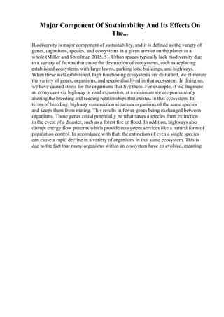 Major Component Of Sustainability And Its Effects On
The...
Biodiversity is major component of sustainability, and it is defined as the variety of
genes, organisms, species, and ecosystems in a given area or on the planet as a
whole (Miller and Spoolman 2015, 5). Urban spaces typically lack biodiversity due
to a variety of factors that cause the destruction of ecosystems, such as replacing
established ecosystems with large lawns, parking lots, buildings, and highways.
When these well established, high functioning ecosystems are disturbed, we eliminate
the variety of genes, organisms, and speciesthat lived in that ecosystem. In doing so,
we have caused stress for the organisms that live there. For example, if we fragment
an ecosystem via highway or road expansion, at a minimum we are permanently
altering the breeding and feeding relationships that existed in that ecosystem. In
terms of breeding, highway construction separates organisms of the same species
and keeps them from mating. This results in fewer genes being exchanged between
organisms. Those genes could potentially be what saves a species from extinction
in the event of a disaster, such as a forest fire or flood. In addition, highways also
disrupt energy flow patterns which provide ecosystem services like a natural form of
population control. In accordance with that, the extinction of even a single species
can cause a rapid decline in a variety of organisms in that same ecosystem. This is
due to the fact that many organisms within an ecosystem have co evolved, meaning
 