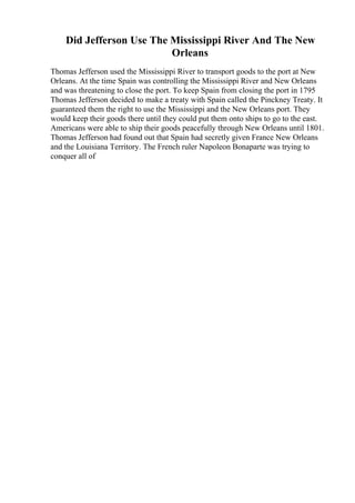 Did Jefferson Use The Mississippi River And The New
Orleans
Thomas Jefferson used the Mississippi River to transport goods to the port at New
Orleans. At the time Spain was controlling the Mississippi River and New Orleans
and was threatening to close the port. To keep Spain from closing the port in 1795
Thomas Jefferson decided to make a treaty with Spain called the Pinckney Treaty. It
guaranteed them the right to use the Mississippi and the New Orleans port. They
would keep their goods there until they could put them onto ships to go to the east.
Americans were able to ship their goods peacefully through New Orleans until 1801.
Thomas Jefferson had found out that Spain had secretly given France New Orleans
and the Louisiana Territory. The French ruler Napoleon Bonaparte was trying to
conquer all of
 