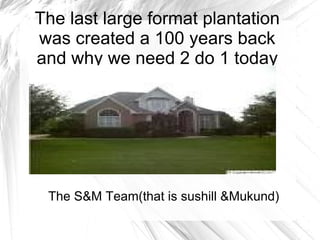 The last large format plantation
was created a 100 years back
and why we need 2 do 1 today




 The S&M Team(that is sushill &Mukund)
 