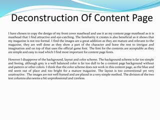 Deconstruction Of Content Page
I have chosen to copy the design of my front cover masthead and use it as my content page masthead as it is
masthead that I find attractive and eye-catching. The familiarity it creates is also beneficial as it shows that
my magazine is not too formal. I find the images are a great addition as they are mature and relevant to the
magazine, they are well done as they show a part of the character and leave the rest to intrigue and
imagination and on top of that uses the official game font. The font for the contents are acceptable as they
are simple and easy to read which I find most important for content page fonts.
However I disapprove of the background, layout and color scheme. The background scheme is far too simple
and boring, although grey is a well balanced color is far too dull to be a content page background without
and pattern or other colors. I think that the color scheme does not work in this content page, as the blue and
red seem out of place and too bright for a mature magazine. The layout is too conventional yet very
unattractive. The images are not well framed and are placed in a very simple method. The division of the two
text columns also seems a bit unprofessional and careless.
 