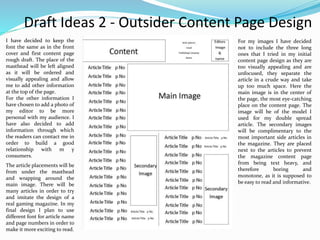 Draft Ideas 2 - Outsider Content Page Design
I have decided to keep the
font the same as in the front
cover and first content page
rough draft. The place of the
masthead will be left aligned
as it will be ordered and
visually appealing and allow
me to add other information
at the top of the page.
For the other information I
have chosen to add a photo of
my editor to be more
personal with my audience. I
have also decided to add
information through which
the readers can contact me in
order to build a good
relationship with m y
consumers.
For my images I have decided
not to include the three long
ones that I tried in my initial
content page design as they are
too visually appealing and are
unfocused, they separate the
article in a crude way and take
up too much space. Here the
main image is in the center of
the page, the most eye-catching
place on the content page. The
image will be of the model I
used for my double spread
article. The secondary images
will be complimentary to the
most important side articles in
the magazine. They are placed
next to the articles to prevent
the magazine content page
from being text heavy, and
therefore boring and
monotone, as it is supposed to
be easy to read and informative.
The article placements will be
from under the masthead
and wrapping around the
main image. There will be
many articles in order to try
and imitate the design of a
real gaming magazine. In my
final design I plan to use
different font for article name
and page numbers in order to
make it more exciting to read.
 
