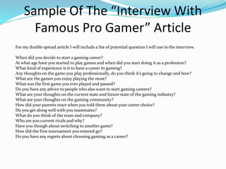 Sample Of The “Interview With
Famous Pro Gamer” Article
For my double spread article I will include a list of potential question I will use in the interview.
When did you decide to start a gaming career?
At what age have you started to play games and when did you start doing it as a profession?
What kind of experience is it to have a career in gaming?
Any thoughts on the game you play professionally, do you think it’s going to change and how?
What are the games you enjoy playing the most?
What was the first game you ever played and passed?
Do you have any advice to people who also want to start gaming careers?
What are your thoughts on the current state and future state of the gaming industry?
What are your thoughts on the gaming community?
How did your parents react when you told them about your career choice?
Do you get along well with you teammates?
What do you think of the team and company?
Who are you current rivals and why?
Have you though about switching to another game?
How did the first tournament you entered go?
Do you have any regrets about choosing gaming as a career?
 