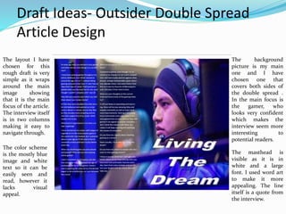 Draft Ideas- Outsider Double Spread
Article Design
The layout I have
chosen for this
rough draft is very
simple as it wraps
around the main
image showing
that it is the main
focus of the article.
The interview itself
is in two columns
making it easy to
navigate through.
The color scheme
is the mostly blue
image and white
text so it can be
easily seen and
read, however it
lacks visual
appeal.
The background
picture is my main
one and I have
chosen one that
covers both sides of
the double spread .
In the main focus is
the gamer, who
looks very confident
which makes the
interview seem more
interesting to
potential readers.
The masthead is
visible as it is in
white and a large
font. I used word art
to make it more
appealing. The line
itself is a quote from
the interview.
 