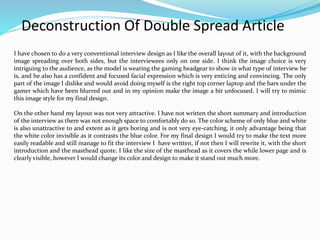 Deconstruction Of Double Spread Article
I have chosen to do a very conventional interview design as I like the overall layout of it, with the background
image spreading over both sides, but the interviewees only on one side. I think the image choice is very
intriguing to the audience, as the model is wearing the gaming headgear to show in what type of interview he
is, and he also has a confident and focused facial expression which is very enticing and convincing. The only
part of the image I dislike and would avoid doing myself is the right top corner laptop and the bars under the
gamer which have been blurred out and in my opinion make the image a bit unfocused. I will try to mimic
this image style for my final design.
On the other hand my layout was not very attractive. I have not written the short summary and introduction
of the interview as there was not enough space to comfortably do so. The color scheme of only blue and white
is also unattractive to and extent as it gets boring and is not very eye-catching, it only advantage being that
the white color invisible as it contrasts the blue color. For my final design I would try to make the text more
easily readable and still manage to fit the interview I have written, if not then I will rewrite it, with the short
introduction and the masthead quote. I like the size of the masthead as it covers the while lower page and is
clearly visible, however I would change its color and design to make it stand out much more.
 
