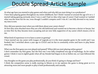 Double Spread-Article Sample
At what age have you started to play games and when and why did you start doing it as a profession?
I have been playing games throughout my entire childhood, but I think I started at around the age of 6 or 7. I
started taking gaming seriously since I was 17 and I had no idea what type of career I had wanted so I picked
what was the most fun for me, even though I couldn’t compete until I was 18. I am fully devoted to my career,
my time is now.
How did your parents react when you told them about your career choice?
At first they were shocked since they are a bit old-fashioned and wanted me to become a doctor or lawyer, but
as time flew by they became more accepting and are now fully supportive of my career which means a lot to
me.
What kind of experience is it to have a career in gaming?
I have started out my career with League of Legends as it is the most popular game in the world and I was
hooked, but I switched about a year ago to CS:GO and its fun to constantly evolve and learn to play better
every day.
What was the first game you ever played and passed? When did you start playing online games?
I don’t remember my first game, but the first one I ever fully completed was age of mythology. As for online
games I think it was in eighth grade when all my friends had begun to do so before me, so I just followed the
crowd.
Any thoughts on the game you play professionally, do you think it’s going to change and how?
I think the competitive scene is really starting to bloom so in my opinion the game is doing great as it is
attracting more and more people to play it both professionally and casually.
 