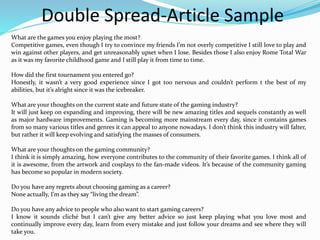 Double Spread-Article Sample
What are the games you enjoy playing the most?
Competitive games, even though I try to convince my friends I’m not overly competitive I still love to play and
win against other players, and get unreasonably upset when I lose. Besides those I also enjoy Rome Total War
as it was my favorite childhood game and I still play it from time to time.
How did the first tournament you entered go?
Honestly, it wasn’t a very good experience since I got too nervous and couldn’t perform t the best of my
abilities, but it’s alright since it was the icebreaker.
What are your thoughts on the current state and future state of the gaming industry?
It will just keep on expanding and improving, there will be new amazing titles and sequels constantly as well
as major hardware improvements. Gaming is becoming more mainstream every day, since it contains games
from so many various titles and genres it can appeal to anyone nowadays. I don’t think this industry will falter,
but rather it will keep evolving and satisfying the masses of consumers.
What are your thoughts on the gaming community?
I think it is simply amazing, how everyone contributes to the community of their favorite games. I think all of
it is awesome, from the artwork and cosplays to the fan-made videos. It’s because of the community gaming
has become so popular in modern society.
Do you have any regrets about choosing gaming as a career?
None actually, I’m as they say “living the dream”.
Do you have any advice to people who also want to start gaming careers?
I know it sounds cliché but I can’t give any better advice so just keep playing what you love most and
continually improve every day, learn from every mistake and just follow your dreams and see where they will
take you.
 