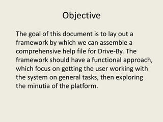 Objective
The goal of this document is to lay out a
framework by which we can assemble a
comprehensive help file for Drive-By. The
framework should have a functional approach,
which focus on getting the user working with
the system on general tasks, then exploring
the minutia of the platform.
 