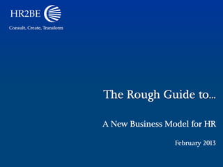 Consult, Create, Transform




                             The Rough Guide to…

                             A New Business Model for HR

                                              February 2013
 