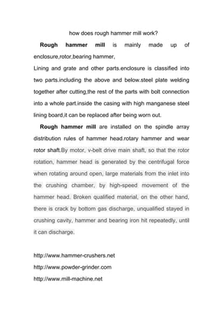 how does rough hammer mill work? 
Rough hammer mill is mainly made up of 
enclosure,rotor,bearing hammer, 
Lining and grate and other parts.enclosure is classified into 
two parts.including the above and below.steel plate welding 
together after cutting,the rest of the parts with bolt connection 
into a whole part.inside the casing with high manganese steel 
lining board,it can be replaced after being worn out. 
Rough hammer mill are installed on the spindle array 
distribution rules of hammer head.rotary hammer and wear 
rotor shaft.By motor, v-belt drive main shaft, so that the rotor 
rotation, hammer head is generated by the centrifugal force 
when rotating around open, large materials from the inlet into 
the crushing chamber, by high-speed movement of the 
hammer head. Broken qualified material, on the other hand, 
there is crack by bottom gas discharge, unqualified stayed in 
crushing cavity, hammer and bearing iron hit repeatedly, until 
it can discharge. 
http://www.hammer-crushers.net 
http://www.powder-grinder.com 
http://www.mill-machine.net 
 