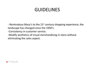 - Reintroduce Macy’s to the 21 st  century shopping experience, the landscape has changed since the 1950’s.  -Consistency in customer service.  -Modify aesthetics of visual merchandising in-store without eliminating the sales aspect.   GUIDELINES 