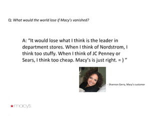 Q:  What would the world lose if Macy’s vanished? A: “It would lose what I think is the leader in department stores. When I think of Nordstrom, I think too stuffy. When I think of JC Penney or Sears, I think too cheap. Macy’s is just right. = ) ” - Shannon Gerry, Macy’s customer 