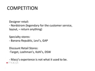 COMPETITION Designer retail:  Nordstrom (legendary for the customer service, layout, – return anything) Specialty stores:  - Banana Republic, Levi’s, GAP Discount Retail Stores:  Target, Loehman’s, Kohl’s, DSW - Macy’s experience is not what it used to be. 