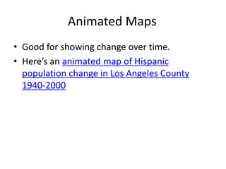 Animated Maps 
• Good for showing change over time. 
• Here’s an animated map of Hispanic 
population change in Los Angeles County 
1940-2000 
 