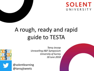 A rough, ready and rapid
guide to TESTA
@solentlearning
@tansyjtweets
Tansy Jessop
Unravelling A&F Symposium
University of Surrey
18 June 2018
 
