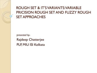 ROUGH SET & IT’SVARIANTS:VARIABLE
PRICISION ROUGH SET AND FUZZY ROUGH
SET APPROACHES
presented by-
Rajdeep Chatterjee
PLP, MIU ISI Kolkata
 