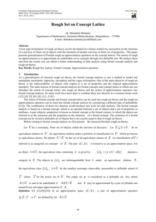 Computer Engineering and Intelligent Systems                                                            www.iiste.org
ISSN 2222-1719 (Paper) ISSN 2222-2863 (Online)
Vol 3, No.8, 2012



                                  Rough Set on Concept Lattice
                                            Dr. Debadutta Mohanty
                   Department of Mathematics, Seemanta Mahavidyalaya, Jharpokhoria – 757086
                                  E-mail: debadutta.mohanty@rediffmail.com

Abstract
A new type formulation of rough set theory can be developed on a binary relation by association on the elements
of a universe of finite set of objects with the elements of another universe of finite set of properties.. This paper
presents generalization of Pawlak rough set approximation operators on the concept lattices. The notion of rough
set approximation is to approximate an undefinable set or concepts through two definable sets. We analyze these
and from the results one can obtain a better understanding of data analysis using formal concept analysis and
rough set theory.
Key Words: Rough Set, Lattice, Formal Concept, Approximation operators.

1. Introduction
As a generalization of classical rough set theory, the formal concept analysis is aiso a method to model and
manipulate uncertainty, imprecise, incomplete and the vague information. One of the main objective of rough set
theory is the indiscernibility of objects with respect to a set of properties and the induced approximation
operators. The main notions of formal concept analysis are formal concepts and concept lattice in which one can
introduce the notion of concept lattice into rough set theory and the notion of approximation operators into
formal concept analysis. So many work have been done to combine these two theories in a common frame work
( [3], [4], [5], [6], [8], [11] , [14] ).
      The notion of formal concept and formal concept lattice can be used into rough set theory and the rough set
approximation operators can be used into formal concept analysis by considering a different type of definability
([12]). The combination of these two theories would produce new tools for data analysis. The formal concept
analysis is based on a formal concept, which is an operator between a set of objects and a set of properties or
attributes. A pair (objects, properties) is known as formal concept in the formal context, in which the objects are
referred to as the extension and the properties as the intension of a formal concept. The extension of a formal
concept can be viewed a definable set of objects but is not exactly equal to that of rough set theory.
      Before coming to formal concept analysis we first present the classical (Pawlak) rough set theory.

     Let    U be   a nonempty, finite set of objects called the universe of discourse.    Let   E ⊆ U ×U       be an

equivalence relation on U . An equivalence relation makes a partition or classification on U which are known
as equivalence classes. We denote U / E be the set of all equivalence classes of E (or classification of U )

referred to as categories on concepts       of   E . The pair (U , E )   is termed to as an approximation space. For


an object    x∈U , the equivalence class containing x        is given by :    [ x ]E = { y ∈ U : xEy}      denotes a


category in    E . The objects in [ x] E are indistinguishable from x under an equivalence relation E ,

the equivalence class [ x] E ,    x∈U       be the smallest nonempty observable, measurable or definable subset of


2U where 2U be the power set of U . The empty set φ is considered as a definable set. Any subset
A ⊂U        is said to be undefinable if     A ∉U / E        and   A may be approximated by a pair of efinable sets
named lower and upper approximation of A .
Definition 1.1 ([1],[9],[10]) In an approximation space (U , E ) , a pair of approximation operators

E , E : 2U → 2U are defined by, for A ⊂ U



                                                            46
 