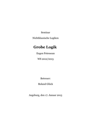 Seminar

   Nichtklassische Logiken


   Grobe Logik
      Eugen Petrosean

       WS 2012/2013




          Betreuer:

        Roland Glück



Augsburg, den 17. Januar 2013
 