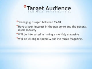*
* Teenage girls aged between 15-18
* Have a keen interest in the pop genre and the general
 music industry
* Will be interested in having a monthly magazine
* Will be willing to spend £2 for the music magazine.
 