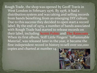Rough Trade, the shop was opened by Geoff Travis in
 West London in February 1976. By 1978, it had a
 distribution system and was taking and selling records
 from bands benefiting from an emerging DIY culture.
 Due to this success they decided to open start a record
 label. By the end of 1979, a number of bands associated
 with Rough Trade had started to release records on
 their label, including Scritti Politti and The Raincoats..
 When its first album, Stiff Little Fingers’ ‘Inflammable
 Material’, was released later in the year, it became the
 first independent record in history to sell over 100,000
 copies and charted at number 14.
 
