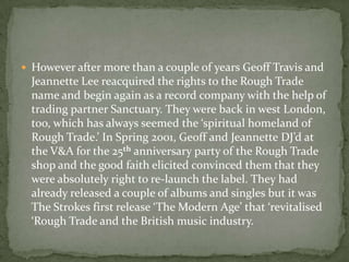  However after more than a couple of years Geoff Travis and
  Jeannette Lee reacquired the rights to the Rough Trade
  name and begin again as a record company with the help of
  trading partner Sanctuary. They were back in west London,
  too, which has always seemed the ‘spiritual homeland of
  Rough Trade.’ In Spring 2001, Geoff and Jeannette DJ’d at
  the V&A for the 25th anniversary party of the Rough Trade
  shop and the good faith elicited convinced them that they
  were absolutely right to re-launch the label. They had
  already released a couple of albums and singles but it was
  The Strokes first release ‘The Modern Age’ that ‘revitalised
  ‘Rough Trade and the British music industry.
 